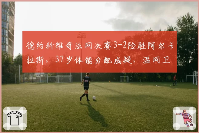 德约科维奇法网决赛3-2险胜阿尔卡拉斯,37岁体能分配成疑,温网卫冕之路存变数