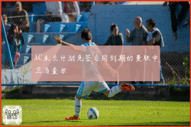 AC米兰计划免签合同到期的曼联中卫马奎尔