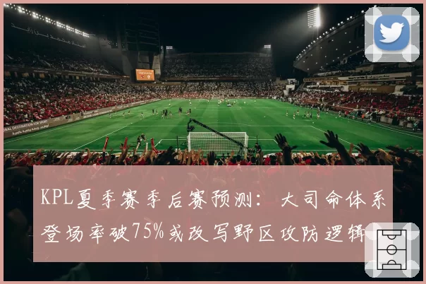 KPL夏季赛季后赛预测：大司命体系登场率破75%或改写野区攻防逻辑