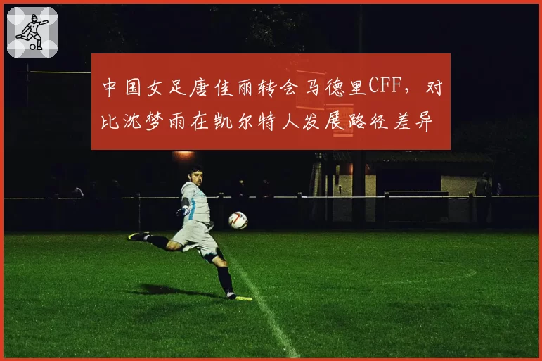 中国女足唐佳丽转会马德里CFF,对比沈梦雨在凯尔特人发展路径差异明显