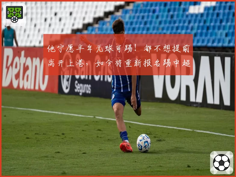 他宁愿半年无球可踢！都不想提前离开上港，如今将重新报名踢中超