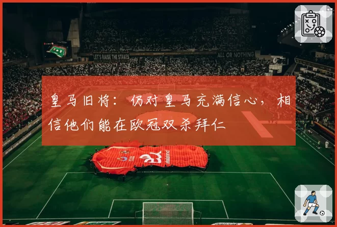 皇马旧将：仍对皇马充满信心，相信他们能在欧冠双杀拜仁