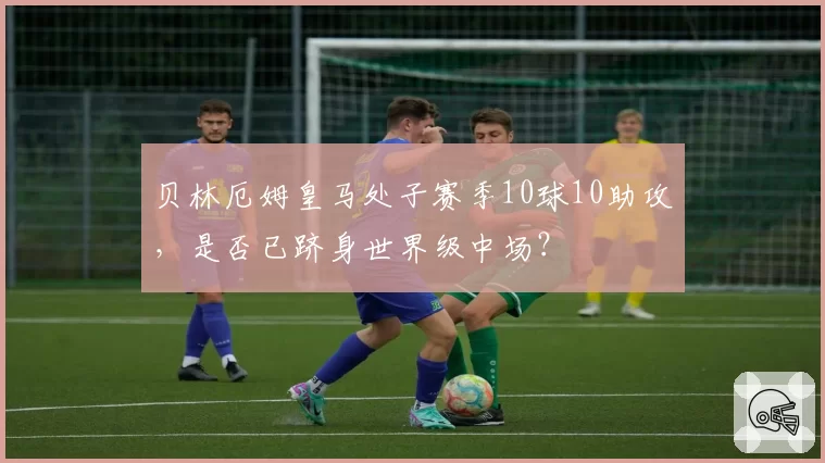 贝林厄姆皇马处子赛季10球10助攻，是否已跻身世界级中场？