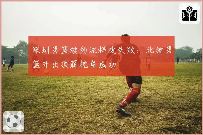 深圳男篮续约沈梓捷失败，北控男篮开出顶薪挖角成功