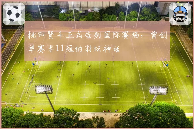 桃田贤斗正式告别国际赛场，曾创单赛季11冠的羽坛神话