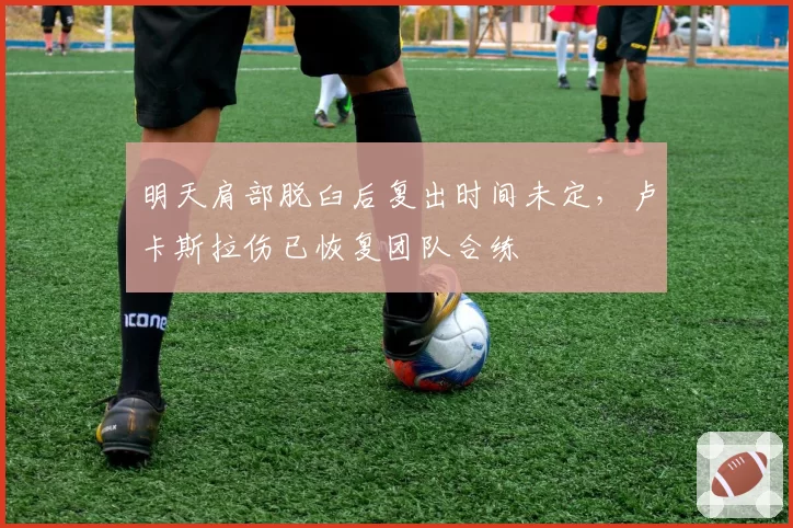 明天肩部脱臼后复出时间未定，卢卡斯拉伤已恢复团队合练