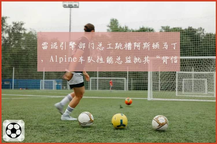 雷诺引擎部门总工跳槽阿斯顿马丁，Alpine车队性能总监批其“背信弃义”