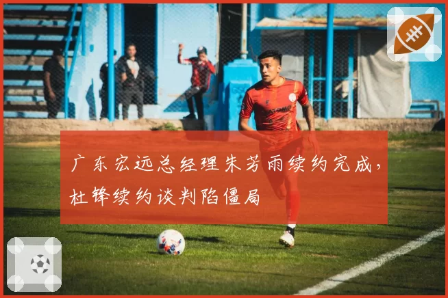 广东宏远总经理朱芳雨续约完成,杜锋续约谈判陷僵局