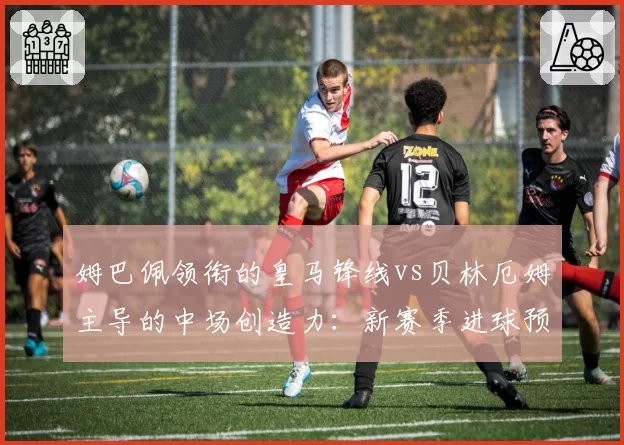 姆巴佩领衔的皇马锋线vs贝林厄姆主导的中场创造力：新赛季进球预期值对比分析