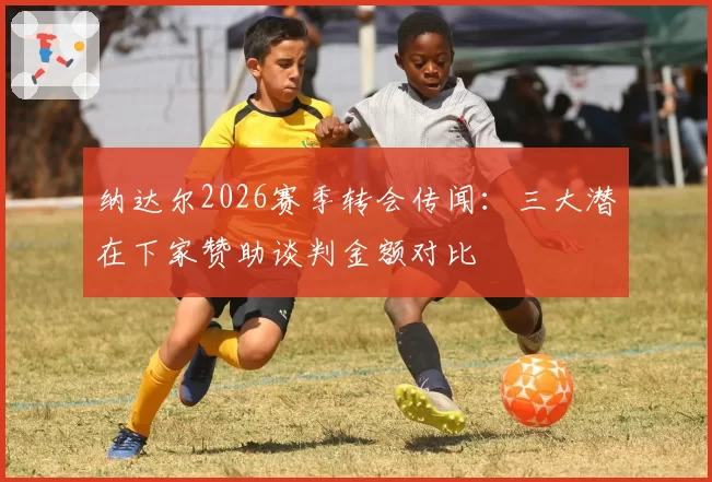 纳达尔2026赛季转会传闻:三大潜在下家赞助谈判金额对比