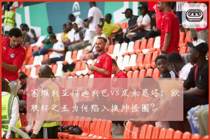 塞维利亚门迪利巴vs皮米恩塔：欧联杯之王为何陷入换帅怪圈？
